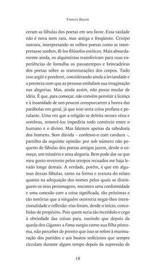 ceram as fábulas dos poetas em seu favor. Essa vaidade
não é nova nem rara, mas antiga e freqüente. Crisipo
outrora, interpretando os velhos poetas como se inter-
pretasse sonhos, fê-los filósofos estóicos. Mais absurda-
mente ainda, os alquimistas transferiram para suas ex-
periências de fornalha os passatempos e brincadeiras
dos poetas sobre as transmutações dos corpos. Tudo
isso argüí e ponderei, considerando ainda a leviandade e
a presteza com que as pessoas embalam sua imaginação
nas alegorias. Mas, ainda assim, não posso mudar de
idéia. É que, para começar, não convém permitir à licença
e à insanidade de uns poucos conspurcarem a honra das
parábolas em geral, já que isso seria coisa profana e pe-
tulante. Uma vez que a religião se deleita nesses véus e
sombras, removê-los impediria todo comércio entre o
humano e o divino. Mas falemos apenas da sabedoria
dos homens. Sem dúvida – confesso-o com candura –,
partilho da seguinte opinião: por sob número não pe-
queno de fábulas dos poetas antigos jazem, desde o co-
meço, um mistério e uma alegoria. Bem pode dar-se que
meu gosto reverente pelos tempos recuados me haja le-
vado longe demais. A verdade, porém, é que em algu-
mas dessas fábulas, tanto na forma e textura do relato
quanto na adequação dos nomes pelos quais se distin-
guem os seus personagens, encontro uma conformidade
e uma conexão com a coisa significada, tão próximas e
tão notórias que a ninguém ocorreria negar-lhes inten-
cionalidade e reflexão: elas foram, desde o início, conce-
bidas de propósito. Pois quem seria tão incrédulo e cego
à obviedade das coisas para, ouvindo que depois da
queda dos Gigantes a Fama surgiu como sua filha póstu-
ma, não perceber de pronto que isso se refere à murmu-
ração dos partidos e aos boatos sediciosos que sempre
circulam durante algum tempo depois da supressão de
Francis Bacon
18
 