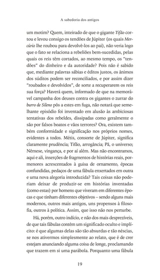 um motim? Quem, inteirado de que o gigante Tifão cor-
tou e levou consigo os tendões de Júpiter (os quais Mer-
cúrio lhe roubou para devolvê-los ao pai), não veria logo
que o fato se relaciona a rebeliões bem-sucedidas, pelas
quais os reis têm cortados, ao mesmo tempo, os “ten-
dões” do dinheiro e da autoridade? Pois não é sabido
que, mediante palavras sábias e éditos justos, os ânimos
dos súditos podem ser reconciliados, e por assim dizer
“roubados e devolvidos”, de sorte a recuperarem os reis
sua força? Haverá quem, informado de que na memorá-
vel campanha dos deuses contra os gigantes o zurrar do
burro de Sileno pôs a estes em fuga, não notará que seme-
lhante episódio foi inventado em alusão às ambiciosas
tentativas dos rebeldes, dissipadas como geralmente o
são por falsos boatos e vãos terrores? Ora, existem tam-
bém conformidade e significação nos próprios nomes,
evidentes a todos. Métis, consorte de Júpiter, significa
claramente prudência; Tifão, arrogância; Pã, o universo;
Nêmese, vingança, e por aí além. Mas não encontramos,
aqui e ali, inserções de fragmentos de histórias reais, por-
menores acrescentados à guisa de ornamento, épocas
confundidas, pedaços de uma fábula enxertados em outra
e uma nova alegoria introduzida? Tais coisas não pode-
riam deixar de produzir-se em histórias inventadas
(como estas) por homens que viveram em diferentes épo-
cas e que tinham diferentes objetivos – sendo alguns mais
modernos, outros mais antigos, uns propensos à filoso-
fia, outros à política. Assim, que isso não nos perturbe.
Há, porém, outro indício, e não dos mais desprezíveis,
de que tais fábulas contêm um significado oculto e implí-
cito: é que algumas delas são tão absurdas e tão néscias,
se nos ativermos simplesmente ao relato, que é de crer
estejam anunciando alguma coisa de longe, proclamando
que trazem em si uma parábola. Porquanto uma fábula
A sabedoria dos antigos
19
 