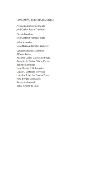 FUNDAÇÃO EDITORA DA UNESP
Presidente do Conselho Curador
José Carlos Souza Trindade
Diretor-Presidente
José Castilho Marques Neto
Editor Executivo
Jézio Hernani Bomfim Gutierre
Conselho Editorial Acadêmico
Alberto Ikeda
Antonio Carlos Carrera de Souza
Antonio de Pádua Pithon Cyrino
Benedito Antunes
Isabel Maria F. R. Loureiro
Lígia M. Vettorato Trevisan
Lourdes A. M. dos Santos Pinto
Raul Borges Guimarães
Ruben Aldrovandi
Tânia Regina de Luca
Este arquivo compõe a coletânea STC
www.trabalheemcasaoverdadeiro.com.br
 