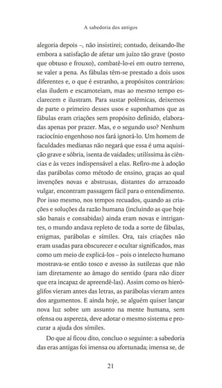 alegoria depois –, não insistirei; contudo, deixando-lhe
embora a satisfação de afetar um juízo tão grave (posto
que obtuso e frouxo), combatê-lo-ei em outro terreno,
se valer a pena. As fábulas têm-se prestado a dois usos
diferentes e, o que é estranho, a propósitos contrários:
elas iludem e escamoteiam, mas ao mesmo tempo es-
clarecem e ilustram. Para sustar polêmicas, deixemos
de parte o primeiro desses usos e suponhamos que as
fábulas eram criações sem propósito definido, elabora-
das apenas por prazer. Mas, e o segundo uso? Nenhum
raciocínio engenhoso nos fará ignorá-lo. Um homem de
faculdades medianas não negará que essa é uma aquisi-
ção grave e sóbria, isenta de vaidades; utilíssima às ciên-
cias e às vezes indispensável a elas. Refiro-me à adoção
das parábolas como método de ensino, graças ao qual
invenções novas e abstrusas, distantes do arrazoado
vulgar, encontram passagem fácil para o entendimento.
Por isso mesmo, nos tempos recuados, quando as cria-
ções e soluções da razão humana (incluindo as que hoje
são banais e consabidas) ainda eram novas e intrigan-
tes, o mundo andava repleto de toda a sorte de fábulas,
enigmas, parábolas e símiles. Ora, tais criações não
eram usadas para obscurecer e ocultar significados, mas
como um meio de explicá-los – pois o intelecto humano
mostrava-se então tosco e avesso às sutilezas que não
iam diretamente ao âmago do sentido (para não dizer
que era incapaz de apreendê-las). Assim como os hieró-
glifos vieram antes das letras, as parábolas vieram antes
dos argumentos. E ainda hoje, se alguém quiser lançar
nova luz sobre um assunto na mente humana, sem
ofensa ou aspereza, deve adotar o mesmo sistema e pro-
curar a ajuda dos símiles.
Do que aí ficou dito, concluo o seguinte: a sabedoria
das eras antigas foi imensa ou afortunada; imensa se, de
A sabedoria dos antigos
21
 