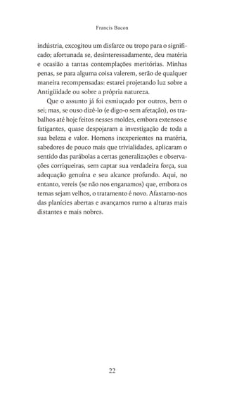 indústria, excogitou um disfarce ou tropo para o signifi-
cado; afortunada se, desinteressadamente, deu matéria
e ocasião a tantas contemplações meritórias. Minhas
penas, se para alguma coisa valerem, serão de qualquer
maneira recompensadas: estarei projetando luz sobre a
Antigüidade ou sobre a própria natureza.
Que o assunto já foi esmiuçado por outros, bem o
sei; mas, se ouso dizê-lo (e digo-o sem afetação), os tra-
balhos até hoje feitos nesses moldes, embora extensos e
fatigantes, quase despojaram a investigação de toda a
sua beleza e valor. Homens inexperientes na matéria,
sabedores de pouco mais que trivialidades, aplicaram o
sentido das parábolas a certas generalizações e observa-
ções corriqueiras, sem captar sua verdadeira força, sua
adequação genuína e seu alcance profundo. Aqui, no
entanto, vereis (se não nos enganamos) que, embora os
temas sejam velhos, o tratamento é novo. Afastamo-nos
das planícies abertas e avançamos rumo a alturas mais
distantes e mais nobres.
Francis Bacon
22
 