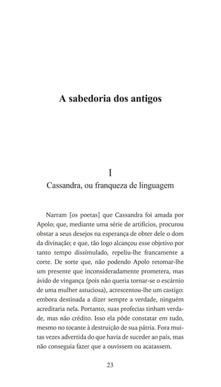 A sabedoria dos antigos
I
Cassandra, ou franqueza de linguagem
Narram [os poetas] que Cassandra foi amada por
Apolo; que, mediante uma série de artifícios, procurou
obstar a seus desejos na esperança de obter dele o dom
da divinação; e que, tão logo alcançou esse objetivo por
tanto tempo dissimulado, repeliu-lhe francamente a
corte. De sorte que, não podendo Apolo retomar-lhe
um presente que inconsideradamente prometera, mas
ávido de vingança (pois não queria tornar-se o escárnio
de uma mulher astuciosa), acrescentou-lhe um castigo:
embora destinada a dizer sempre a verdade, ninguém
acreditaria nela. Portanto, suas profecias tinham verda-
de, mas não crédito. Isso ela pôde constatar em tudo,
mesmo no tocante à destruição de sua pátria. Fora mui-
tas vezes advertida do que havia de suceder ao país, mas
não conseguia fazer que a ouvissem ou acatassem.
23
 