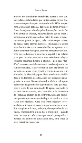 espalha e se transforma em rebelião aberta; e isso, con-
sideradas as calamidades que inflige a reis e povos, é re-
presentado pela imagem ameaçadora de Tifão, o qual,
com as suas cem cabeças, denota os poderes divididos.
Bocas flamejantes aí estão pelas devastações dos incên-
dios; cintos de víboras, pela pestilência que se instala,
sobretudo durante os assédios; mãos de ferro, pelos as-
sassinatos; garras de águia, pela rapina; corpo coberto
de penas, pelos eternos rumores, insinuações e coisas
semelhantes. Às vezes essas rebeliões se agravam a tal
ponto que o rei é coagido, como se arrebatado aos om-
bros dos sediciosos, a desertar a capital e as cidades
principais do reino, concentrar seus exércitos e refugiar-
se numa província distante e obscura – pois seus “ten-
dões”, tanto os do dinheiro quanto os da majestade, fo-
ram seccionados. Mas se conduzir com prudência sua
fortuna, recupera esses tendões graças à solércia e ao
empenho de Mercúrio; quer dizer, mediante a afabili-
dade e os decretos avisados, além dos discursos apazi-
guadores, reconcilia os ânimos dos súditos e desperta
neles o afã de garantir-lhe suprimentos, para que recu-
pere o vigor de sua autoridade. Já agora, instruído na
prudência e na cautela, nada quer deixar às incertezas
da Fortuna e abstém-se do confronto, tentando primei-
ro alguma empresa memorável que enxovalhe a repu-
tação dos rebeldes. Caso seja bem-sucedido, estes,
abalados e inseguros, recorrem para começar a trata-
dos rompidos e írritos, e depois, desesperados de sua
causa, empreendem a fuga. Eis o momento – quando
suas catervas se esfacelam – para o rei persegui-los e
esmagá-los, como sob a massa do Etna, com todos os
seus exércitos e recursos.
Francis Bacon
26
 