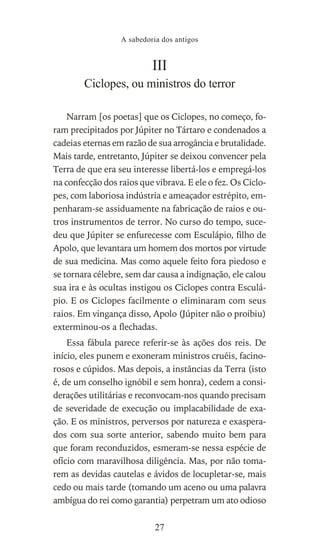 III
Ciclopes, ou ministros do terror
Narram [os poetas] que os Ciclopes, no começo, fo-
ram precipitados por Júpiter no Tártaro e condenados a
cadeias eternas em razão de sua arrogância e brutalidade.
Mais tarde, entretanto, Júpiter se deixou convencer pela
Terra de que era seu interesse libertá-los e empregá-los
na confecção dos raios que vibrava. E ele o fez. Os Ciclo-
pes, com laboriosa indústria e ameaçador estrépito, em-
penharam-se assiduamente na fabricação de raios e ou-
tros instrumentos de terror. No curso do tempo, suce-
deu que Júpiter se enfurecesse com Esculápio, filho de
Apolo, que levantara um homem dos mortos por virtude
de sua medicina. Mas como aquele feito fora piedoso e
se tornara célebre, sem dar causa a indignação, ele calou
sua ira e às ocultas instigou os Ciclopes contra Esculá-
pio. E os Ciclopes facilmente o eliminaram com seus
raios. Em vingança disso, Apolo (Júpiter não o proibiu)
exterminou-os a flechadas.
Essa fábula parece referir-se às ações dos reis. De
início, eles punem e exoneram ministros cruéis, facino-
rosos e cúpidos. Mas depois, a instâncias da Terra (isto
é, de um conselho ignóbil e sem honra), cedem a consi-
derações utilitárias e reconvocam-nos quando precisam
de severidade de execução ou implacabilidade de exa-
ção. E os ministros, perversos por natureza e exaspera-
dos com sua sorte anterior, sabendo muito bem para
que foram reconduzidos, esmeram-se nessa espécie de
ofício com maravilhosa diligência. Mas, por não toma-
rem as devidas cautelas e ávidos de locupletar-se, mais
cedo ou mais tarde (tomando um aceno ou uma palavra
ambígua do rei como garantia) perpetram um ato odioso
A sabedoria dos antigos
27
 