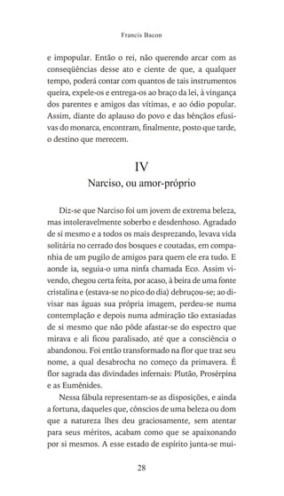e impopular. Então o rei, não querendo arcar com as
conseqüências desse ato e ciente de que, a qualquer
tempo, poderá contar com quantos de tais instrumentos
queira, expele-os e entrega-os ao braço da lei, à vingança
dos parentes e amigos das vítimas, e ao ódio popular.
Assim, diante do aplauso do povo e das bênçãos efusi-
vas do monarca, encontram, finalmente, posto que tarde,
o destino que merecem.
IV
Narciso, ou amor-próprio
Diz-se que Narciso foi um jovem de extrema beleza,
mas intoleravelmente soberbo e desdenhoso. Agradado
de si mesmo e a todos os mais desprezando, levava vida
solitária no cerrado dos bosques e coutadas, em compa-
nhia de um pugilo de amigos para quem ele era tudo. E
aonde ia, seguia-o uma ninfa chamada Eco. Assim vi-
vendo, chegou certa feita, por acaso, à beira de uma fonte
cristalina e (estava-se no pico do dia) debruçou-se; ao di-
visar nas águas sua própria imagem, perdeu-se numa
contemplação e depois numa admiração tão extasiadas
de si mesmo que não pôde afastar-se do espectro que
mirava e ali ficou paralisado, até que a consciência o
abandonou. Foi então transformado na flor que traz seu
nome, a qual desabrocha no começo da primavera. É
flor sagrada das divindades infernais: Plutão, Prosérpina
e as Eumênides.
Nessa fábula representam-se as disposições, e ainda
a fortuna, daqueles que, cônscios de uma beleza ou dom
que a natureza lhes deu graciosamente, sem atentar
para seus méritos, acabam como que se apaixonando
por si mesmos. A esse estado de espírito junta-se mui-
Francis Bacon
28
 