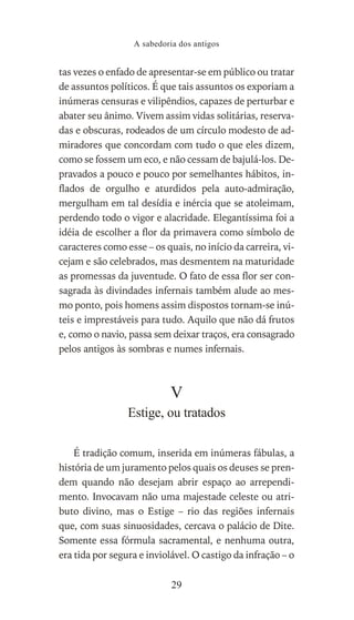 tas vezes o enfado de apresentar-se em público ou tratar
de assuntos políticos. É que tais assuntos os exporiam a
inúmeras censuras e vilipêndios, capazes de perturbar e
abater seu ânimo. Vivem assim vidas solitárias, reserva-
das e obscuras, rodeados de um círculo modesto de ad-
miradores que concordam com tudo o que eles dizem,
como se fossem um eco, e não cessam de bajulá-los. De-
pravados a pouco e pouco por semelhantes hábitos, in-
flados de orgulho e aturdidos pela auto-admiração,
mergulham em tal desídia e inércia que se atoleimam,
perdendo todo o vigor e alacridade. Elegantíssima foi a
idéia de escolher a flor da primavera como símbolo de
caracteres como esse – os quais, no início da carreira, vi-
cejam e são celebrados, mas desmentem na maturidade
as promessas da juventude. O fato de essa flor ser con-
sagrada às divindades infernais também alude ao mes-
mo ponto, pois homens assim dispostos tornam-se inú-
teis e imprestáveis para tudo. Aquilo que não dá frutos
e, como o navio, passa sem deixar traços, era consagrado
pelos antigos às sombras e numes infernais.
V
Estige, ou tratados
É tradição comum, inserida em inúmeras fábulas, a
história de um juramento pelos quais os deuses se pren-
dem quando não desejam abrir espaço ao arrependi-
mento. Invocavam não uma majestade celeste ou atri-
buto divino, mas o Estige – rio das regiões infernais
que, com suas sinuosidades, cercava o palácio de Dite.
Somente essa fórmula sacramental, e nenhuma outra,
era tida por segura e inviolável. O castigo da infração – o
A sabedoria dos antigos
29
 