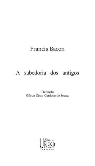 Francis Bacon
A sabedoria dos antigos
Tradução
Gilson César Cardoso de Souza
Este arquivo compõe a coletânea STC
www.trabalheemcasaoverdadeiro.com.br
 