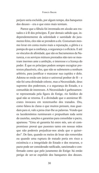 perjuro seria excluído, por algum tempo, dos banquetes
dos deuses – era o que estes mais temiam.
Parece que a fábula foi inventada em alusão aos tra-
tados e à fé dos príncipes. É por demais sabido que, in-
dependentemente da solenidade e santidade do jura-
mento feito, eles não se prendem a ele. Costumam mes-
mo levar em conta muito mais a reputação, a glória e a
pompa do que a confiança, a segurança e a eficácia. E até
os vínculos de afinidade, que são os Sacramentos da Na-
tureza, e os serviços mútuos prestados não raro se mos-
tram inermes ante a ambição, o interesse e a licença do
poder. É que os príncipes podem sempre excogitar pre-
textos plausíveis, eles, que não se submetem a nenhum
arbítrio, para justificar e mascarar sua cupidez e dolo.
Adotou-se então um único e universal penhor de fé – e
não foi uma divindade celeste, mas a Necessidade, deus
supremo dos poderosos, e a segurança do Estado, e a
comunhão de interesses. A Necessidade é garbosamen-
te representada pela figura do Estige, rio fatídico do
qual não se retorna. É a divindade que o ateniense Ifí-
crates invocava em testemunho dos tratados. Ora,
como falava às claras o que muitos pensam, mas guar-
dam para si, vale a pena citar-lhe as palavras. Vendo que
os lacedemônios ruminavam e propunham toda sorte
de cautelas, sanções e garantias para consolidar o pacto,
aparteou: “Uma só garantia há entre nós, um só com-
promisso: provai que pusestes tanto em nossas mãos
que não podereis prejudicar-nos ainda que o quiser-
des”. De fato, quando os meios de lesar são removidos
ou quando uma ruptura de tratado poria em risco a
existência e a integridade do Estado e dos recursos, o
pacto pode ser considerado ratificado, sancionado e con-
firmado como que pelo juramento do Estige: há então
perigo de ser-se expelido dos banquetes dos deuses.
Francis Bacon
30
 