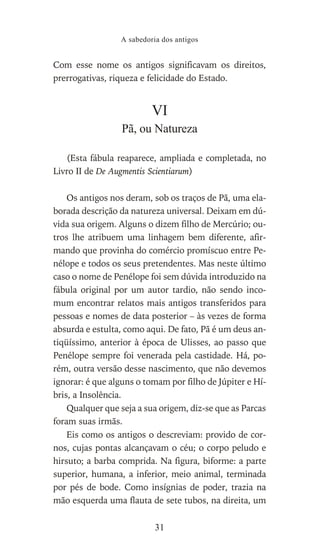Com esse nome os antigos significavam os direitos,
prerrogativas, riqueza e felicidade do Estado.
VI
Pã, ou Natureza
(Esta fábula reaparece, ampliada e completada, no
Livro II de De Augmentis Scientiarum)
Os antigos nos deram, sob os traços de Pã, uma ela-
borada descrição da natureza universal. Deixam em dú-
vida sua origem. Alguns o dizem filho de Mercúrio; ou-
tros lhe atribuem uma linhagem bem diferente, afir-
mando que provinha do comércio promíscuo entre Pe-
nélope e todos os seus pretendentes. Mas neste último
caso o nome de Penélope foi sem dúvida introduzido na
fábula original por um autor tardio, não sendo inco-
mum encontrar relatos mais antigos transferidos para
pessoas e nomes de data posterior – às vezes de forma
absurda e estulta, como aqui. De fato, Pã é um deus an-
tiqüíssimo, anterior à época de Ulisses, ao passo que
Penélope sempre foi venerada pela castidade. Há, po-
rém, outra versão desse nascimento, que não devemos
ignorar: é que alguns o tomam por filho de Júpiter e Hí-
bris, a Insolência.
Qualquer que seja a sua origem, diz-se que as Parcas
foram suas irmãs.
Eis como os antigos o descreviam: provido de cor-
nos, cujas pontas alcançavam o céu; o corpo peludo e
hirsuto; a barba comprida. Na figura, biforme: a parte
superior, humana, a inferior, meio animal, terminada
por pés de bode. Como insígnias de poder, trazia na
mão esquerda uma flauta de sete tubos, na direita, um
A sabedoria dos antigos
31
 