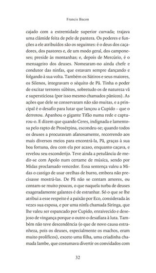 cajado com a extremidade superior curvada; trajava
uma clâmide feita de pele de pantera. Os poderes e fun-
ções a ele atribuídos são os seguintes: é o deus dos caça-
dores, dos pastores e, de um modo geral, dos campone-
ses; preside às montanhas; e, depois de Mercúrio, é o
mensageiro dos deuses. Nomearam-no ainda chefe e
condutor das ninfas, que estavam sempre dançando e
folgando à sua volta. Também os Sátiros e seus maiores,
os Silenos, integravam o séquito de Pã. Tinha o poder
de excitar terrores súbitos, sobretudo os de natureza vã
e supersticiosa (por isso mesmo chamados pânicos). As
ações que dele se conservaram não são muitas, e a prin-
cipal é o desafio para lutar que lançou a Cupido – que o
derrotou. Apanhou o gigante Tifão numa rede e captu-
rou-o. E dizem que quando Ceres, indignada e lamento-
sa pelo rapto de Prosérpina, escondeu-se; quando todos
os deuses a procuravam afanosamente, recorrendo aos
mais diversos meios para encontrá-la, Pã, graças à sua
boa fortuna, deu com ela por acaso, enquanto caçava, e
revelou seu esconderijo. Teve ainda a petulância de me-
dir-se com Apolo num certame de música, sendo por
Midas proclamado vencedor. Essa sentença valeu a Mi-
das o castigo de usar orelhas de burro, embora não pre-
cisasse mostrá-las. De Pã não se contam amores, ou
contam-se muito poucos, o que naquela turba de deuses
exageradamente galantes é de estranhar. Só o que se lhe
atribui a esse respeito é a paixão por Eco, considerada às
vezes sua esposa, e por uma ninfa chamada Siringa, que
lhe valeu ser espancado por Cupido, enraivecido e dese-
joso de vingança porque o outro o desafiara à luta. Tam-
bém não teve descendência (o que de novo causa estra-
nheza, pois os deuses, especialmente os machos, eram
muito prolíficos), exceto uma filha, uma criadinha cha-
mada Iambe, que costumava divertir os convidados com
Francis Bacon
32
 