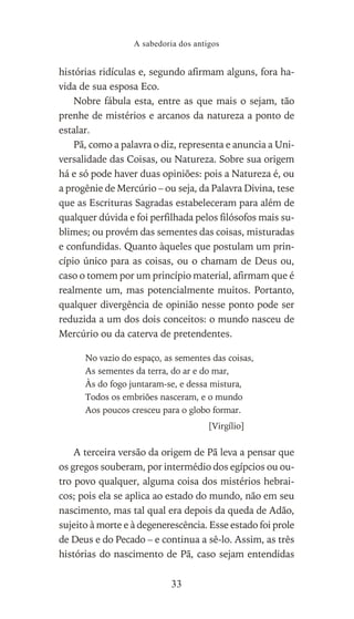 histórias ridículas e, segundo afirmam alguns, fora ha-
vida de sua esposa Eco.
Nobre fábula esta, entre as que mais o sejam, tão
prenhe de mistérios e arcanos da natureza a ponto de
estalar.
Pã, como a palavra o diz, representa e anuncia a Uni-
versalidade das Coisas, ou Natureza. Sobre sua origem
há e só pode haver duas opiniões: pois a Natureza é, ou
a progênie de Mercúrio – ou seja, da Palavra Divina, tese
que as Escrituras Sagradas estabeleceram para além de
qualquer dúvida e foi perfilhada pelos filósofos mais su-
blimes; ou provém das sementes das coisas, misturadas
e confundidas. Quanto àqueles que postulam um prin-
cípio único para as coisas, ou o chamam de Deus ou,
caso o tomem por um princípio material, afirmam que é
realmente um, mas potencialmente muitos. Portanto,
qualquer divergência de opinião nesse ponto pode ser
reduzida a um dos dois conceitos: o mundo nasceu de
Mercúrio ou da caterva de pretendentes.
No vazio do espaço, as sementes das coisas,
As sementes da terra, do ar e do mar,
Às do fogo juntaram-se, e dessa mistura,
Todos os embriões nasceram, e o mundo
Aos poucos cresceu para o globo formar.
[Virgílio]
A terceira versão da origem de Pã leva a pensar que
os gregos souberam, por intermédio dos egípcios ou ou-
tro povo qualquer, alguma coisa dos mistérios hebrai-
cos; pois ela se aplica ao estado do mundo, não em seu
nascimento, mas tal qual era depois da queda de Adão,
sujeito à morte e à degenerescência. Esse estado foi prole
de Deus e do Pecado – e continua a sê-lo. Assim, as três
histórias do nascimento de Pã, caso sejam entendidas
A sabedoria dos antigos
33
 