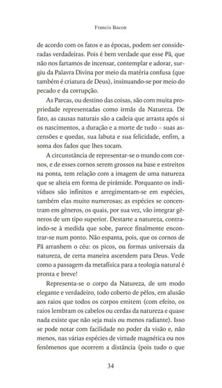 de acordo com os fatos e as épocas, podem ser conside-
radas verdadeiras. Pois é bem verdade que esse Pã, que
não nos fartamos de incensar, contemplar e adorar, sur-
giu da Palavra Divina por meio da matéria confusa (que
também é criatura de Deus), insinuando-se por meio do
pecado e da corrupção.
As Parcas, ou destino das coisas, são com muita pro-
priedade representadas como irmãs da Natureza. De
fato, as causas naturais são a cadeia que arrasta após si
os nascimentos, a duração e a morte de tudo – suas as-
censões e quedas, sua labuta e sua felicidade, enfim, a
soma dos fados que lhes tocam.
A circunstância de representar-se o mundo com cor-
nos, e de esses cornos serem grossos na base e estreitos
na ponta, tem relação com a imagem de uma natureza
que se alteia em forma de pirâmide. Porquanto os indi-
víduos são infinitos e arregimentam-se em espécies,
também elas muito numerosas; as espécies se concen-
tram em gêneros, os quais, por sua vez, vão integrar gê-
neros de um tipo superior. Destarte a natureza, contra-
indo-se à medida que sobe, parece finalmente encon-
trar-se num ponto. Não espanta, pois, que os cornos de
Pã arranhem o céu: os picos, ou formas universais da
natureza, de certa maneira ascendem para Deus. Vede
como a passagem da metafísica para a teologia natural é
pronta e breve!
Representa-se o corpo da Natureza, de um modo
elegante e verdadeiro, todo coberto de pêlos, em alusão
aos raios que todos os corpos emitem (com efeito, os
raios lembram os cabelos ou cerdas da natureza e quase
nada existe que não seja mais ou menos radiante). Isso
se pode notar com facilidade no poder da visão e, não
menos, nas várias espécies de virtude magnética ou nos
fenômenos que ocorrem a distância (pois tudo o que
Francis Bacon
34
 