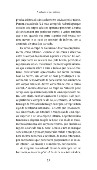 produz efeito a distância deve sem dúvida emitir raios).
Porém, o cabelo de Pã é mais comprido na barba porque
os raios dos corpos celestes operam e penetram de uma
distância maior que quaisquer outros; e vemos também
que o sol, quando sua parte superior está velada por
uma nuvem e os raios se projetam da inferior, tem a
aparência de uma face barbada.
De novo, o corpo da Natureza é descrito apropriada-
mente como biforme, levando-se em conta a diferença
entre os corpos dos mundos superior e inferior. Os cor-
pos superiores ou celestes são, pela beleza, perfeição e
regularidade de seu movimento (bem como pela influên-
cia que exercem sobre a terra e tudo o que nela se con-
tém), corretamente apresentados sob forma humana.
Mas os outros, em virtude de suas perturbações e in-
constância de movimento (e por estarem sob a influência
dos corpos celestes), devem contentar-se com a forma
animal. A mesma descrição do corpo da Natureza pode
ser aplicada igualmente à mescla de uma espécie com ou-
tra. Com efeito, nenhuma natureza é simples: tudo pare-
ce participar e compor-se de dois elementos. O homem
tem algo da fera; a fera tem algo do vegetal; o vegetal tem
algo da substância inanimada – de sorte que todas as coi-
sas, em verdade, são biformes e compostas de uma espé-
cie superior e de uma espécie inferior. Engenhosíssima
também é a alegoria dos pés de bode, que alude ao movi-
mento ascensional dos corpos terrestres, que buscam as
regiões do ar e do céu. O bode, de fato, é um animal que
sobe encostas e gosta de pender das rochas e precipícios.
Essa mesma tendência é revelada, de modo estupendo,
por substâncias que pertencem propriamente ao mun-
do inferior – as nuvens e os meteoros, por exemplo.
As insígnias nas mãos de Pã são de dois tipos: um de
harmonia, outro de império. A flauta de sete tubos indica,
A sabedoria dos antigos
35
 