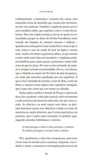 evidentemente, a harmonia e concerto das coisas, essa
concórdia mista de discórdia que resulta dos movimen-
tos dos sete planetas. Também o cajado de ponta curva é
uma metáfora nobre, que exprime o reto e o torto da na-
tureza. Mas esse cajado começa a curvar-se quase na ex-
tremidade porque as obras da Divina Providência neste
mundo são forjadas de maneira sinuosa e indireta –
quando uma coisa parece estar sendo feita e outra é que o
está, como o caso da venda de José no Egito e outros
mais. Assim, em todos os governos sábios, os que tomam
o leme terão mais êxito em introduzir e implantar proje-
tos benéficos para o povo graças a pretextos e meios indi-
retos do que às claras. Por isso o cetro ou bastão de impé-
rio é sempre curvado na extremidade. Diz-se, com finura,
que a clâmide ou manto de Pã é feita de pele de pantera,
em razão das manchas espalhadas por sua superfície. É
que o céu é semeado de estrelas, o mar de ilhas, a terra de
flores; e mesmo certos objetos têm superfície variegada,
que é para eles como que um manto ou clâmide.
Nada explica melhor a função de Pã que o epíteto de
deus dos caçadores: toda ação natural, todo movimento
e todo processo da natureza nada mais são que uma ca-
çada. As ciências e as artes caçam suas obras, as deci-
sões humanas caçam seus objetivos e todas as coisas da
natureza ou caçam alimento, que é como caçar presa, ou
prazeres, que é como caçar recreação. E também aqui,
segundo métodos habilidosos e solertes.
O leão persegue o lobo; o lobo persegue o cordeiro;
O cordeiro persegue a erva por vales e colinas.
Pã é, igualmente, o deus dos camponeses, pois estes
vivem mais de acordo com a natureza, enquanto, nas ci-
dades e cortes, a natureza é corrompida pelo excesso de
Francis Bacon
36
 