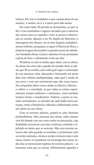 cultura. Por isso é verdadeiro o que o poeta disse de sua
amante: A menina, em si, é a menor parte dela mesma.
Por outro lado, Pã preside às montanhas, ao que se
diz: é nas montanhas e lugares elevados que a natureza
das coisas mais se expande e mais se presta à observa-
ção ou estudo. Quanto a ser Pã, depois de Mercúrio, o
mensageiro dos deuses, eis aí uma alegoria verdadeira-
mente sublime, porquanto, a seguir à Palavra de Deus, a
própria imagem do mundo é o grande arauto da sabedo-
ria e bondade divina. Canta o salmista: Os céus proclamam
a glória de Deus e o firmamento revela sua obra.
Pã deleita-se com as ninfas, quer dizer, com as almas.
As almas dos vivos são o gáudio do mundo. Bem se afir-
ma que Pã as conduz, pois cada qual segue a orientação
de sua natureza vária, dançando e brincando em torno
dela com infinita multiplicidade, cada qual à moda de
sua terra e com um movimento que não cessa nunca.
Na companhia delas vemos ainda os Sátiros e Silenos –
a velhice e a mocidade, já que todas as coisas experi-
mentam tempos jubilosos e saltitantes, como também
tempos tristes e claudicantes. Todavia, a quem as exa-
mina serenamente, as atitudes de cada idade talvez pa-
reçam, como a Demócrito, ridículas e deformadas como
um sátiro ou um sileno.
Com os terrores pânicos, propôs-se uma doutrina
profundíssima. Pela natureza das coisas, toda criatura
viva foi dotada com um certo medo ou precaução, cuja
finalidade é preservar sua vida e essência, evitando e re-
pelindo os males que se acercam. Mas essa mesma na-
tureza não sabe guardar as medidas e, juntamente com
os medos salutares, mistura sempre temores vãos e sem
causa. Assim, se se pudesse ver no âmago das coisas, to-
das elas se mostrariam repletas de terrores pânicos – as
humanas mais que as outras, infinitamente agitadas e
A sabedoria dos antigos
37
 