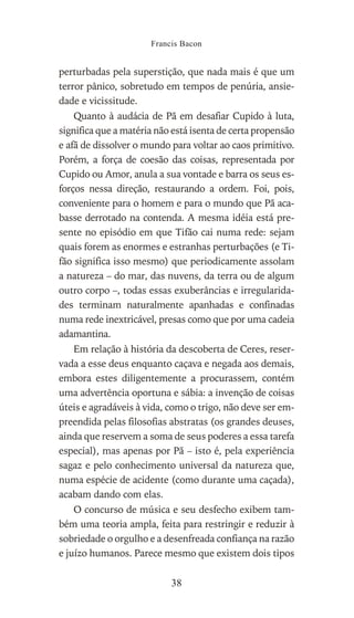 perturbadas pela superstição, que nada mais é que um
terror pânico, sobretudo em tempos de penúria, ansie-
dade e vicissitude.
Quanto à audácia de Pã em desafiar Cupido à luta,
significa que a matéria não está isenta de certa propensão
e afã de dissolver o mundo para voltar ao caos primitivo.
Porém, a força de coesão das coisas, representada por
Cupido ou Amor, anula a sua vontade e barra os seus es-
forços nessa direção, restaurando a ordem. Foi, pois,
conveniente para o homem e para o mundo que Pã aca-
basse derrotado na contenda. A mesma idéia está pre-
sente no episódio em que Tifão cai numa rede: sejam
quais forem as enormes e estranhas perturbações (e Ti-
fão significa isso mesmo) que periodicamente assolam
a natureza – do mar, das nuvens, da terra ou de algum
outro corpo –, todas essas exuberâncias e irregularida-
des terminam naturalmente apanhadas e confinadas
numa rede inextricável, presas como que por uma cadeia
adamantina.
Em relação à história da descoberta de Ceres, reser-
vada a esse deus enquanto caçava e negada aos demais,
embora estes diligentemente a procurassem, contém
uma advertência oportuna e sábia: a invenção de coisas
úteis e agradáveis à vida, como o trigo, não deve ser em-
preendida pelas filosofias abstratas (os grandes deuses,
ainda que reservem a soma de seus poderes a essa tarefa
especial), mas apenas por Pã – isto é, pela experiência
sagaz e pelo conhecimento universal da natureza que,
numa espécie de acidente (como durante uma caçada),
acabam dando com elas.
O concurso de música e seu desfecho exibem tam-
bém uma teoria ampla, feita para restringir e reduzir à
sobriedade o orgulho e a desenfreada confiança na razão
e juízo humanos. Parece mesmo que existem dois tipos
Francis Bacon
38
 