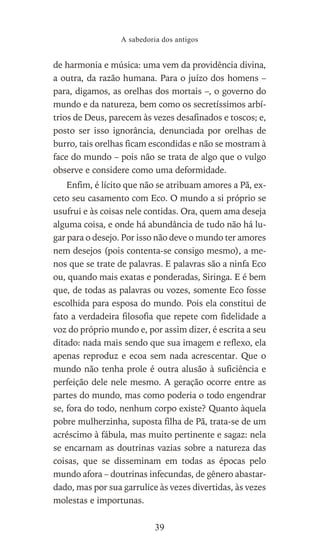 de harmonia e música: uma vem da providência divina,
a outra, da razão humana. Para o juízo dos homens –
para, digamos, as orelhas dos mortais –, o governo do
mundo e da natureza, bem como os secretíssimos arbí-
trios de Deus, parecem às vezes desafinados e toscos; e,
posto ser isso ignorância, denunciada por orelhas de
burro, tais orelhas ficam escondidas e não se mostram à
face do mundo – pois não se trata de algo que o vulgo
observe e considere como uma deformidade.
Enfim, é lícito que não se atribuam amores a Pã, ex-
ceto seu casamento com Eco. O mundo a si próprio se
usufrui e às coisas nele contidas. Ora, quem ama deseja
alguma coisa, e onde há abundância de tudo não há lu-
gar para o desejo. Por isso não deve o mundo ter amores
nem desejos (pois contenta-se consigo mesmo), a me-
nos que se trate de palavras. E palavras são a ninfa Eco
ou, quando mais exatas e ponderadas, Siringa. E é bem
que, de todas as palavras ou vozes, somente Eco fosse
escolhida para esposa do mundo. Pois ela constitui de
fato a verdadeira filosofia que repete com fidelidade a
voz do próprio mundo e, por assim dizer, é escrita a seu
ditado: nada mais sendo que sua imagem e reflexo, ela
apenas reproduz e ecoa sem nada acrescentar. Que o
mundo não tenha prole é outra alusão à suficiência e
perfeição dele nele mesmo. A geração ocorre entre as
partes do mundo, mas como poderia o todo engendrar
se, fora do todo, nenhum corpo existe? Quanto àquela
pobre mulherzinha, suposta filha de Pã, trata-se de um
acréscimo à fábula, mas muito pertinente e sagaz: nela
se encarnam as doutrinas vazias sobre a natureza das
coisas, que se disseminam em todas as épocas pelo
mundo afora – doutrinas infecundas, de gênero abastar-
dado, mas por sua garrulice às vezes divertidas, às vezes
molestas e importunas.
A sabedoria dos antigos
39
 