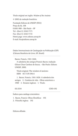 Título original em inglês: Wisdom of the Ancients
© 2002 da tradução brasileira:
Fundação Editora da UNESP (FEU)
Praça da Sé, 108
01001-900 – São Paulo – SP
Tel.: (0xx11) 3242-7171
Fax: (0xx11) 3242-7172
Home page: www.editora.unesp.br
E-mail: feu@editora.unesp.br
Dados Internacionais de Catalogação na Publicação (CIP)
(Câmara Brasileira do Livro, SP, Brasil)
Índices para catálogo sistemático:
1. Bacon, Francis: Obras filosóficas 192
2. Filosofia inglesa 192
Editora afiliada:
Bacon, Francis, 1561-1626.
A sabedoria dos antigos/Francis Bacon; tradução
Gilson César Cardoso de Souza. – São Paulo: Editora
UNESP, 2002.
Título original: The wisdom of ancients
ISBN 85-7139-396-6
1. Bacon, Francis, 1561-1626. A sabedoria dos
antigos 2. Conduta de vida – Obras anteriores a
1900 3. Ensaios ingleses I. Título.
02-2534 CDD-192
Este arquivo compõe a coletânea STC
www.trabalheemcasaoverdadeiro.com.br
 