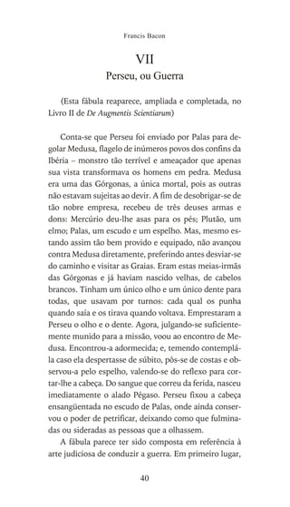 VII
Perseu, ou Guerra
(Esta fábula reaparece, ampliada e completada, no
Livro II de De Augmentis Scientiarum)
Conta-se que Perseu foi enviado por Palas para de-
golar Medusa, flagelo de inúmeros povos dos confins da
Ibéria – monstro tão terrível e ameaçador que apenas
sua vista transformava os homens em pedra. Medusa
era uma das Górgonas, a única mortal, pois as outras
não estavam sujeitas ao devir. A fim de desobrigar-se de
tão nobre empresa, recebeu de três deuses armas e
dons: Mercúrio deu-lhe asas para os pés; Plutão, um
elmo; Palas, um escudo e um espelho. Mas, mesmo es-
tando assim tão bem provido e equipado, não avançou
contra Medusa diretamente, preferindo antes desviar-se
do caminho e visitar as Graias. Eram estas meias-irmãs
das Górgonas e já haviam nascido velhas, de cabelos
brancos. Tinham um único olho e um único dente para
todas, que usavam por turnos: cada qual os punha
quando saía e os tirava quando voltava. Emprestaram a
Perseu o olho e o dente. Agora, julgando-se suficiente-
mente munido para a missão, voou ao encontro de Me-
dusa. Encontrou-a adormecida; e, temendo contemplá-
la caso ela despertasse de súbito, pôs-se de costas e ob-
servou-a pelo espelho, valendo-se do reflexo para cor-
tar-lhe a cabeça. Do sangue que correu da ferida, nasceu
imediatamente o alado Pégaso. Perseu fixou a cabeça
ensangüentada no escudo de Palas, onde ainda conser-
vou o poder de petrificar, deixando como que fulmina-
das ou sideradas as pessoas que a olhassem.
A fábula parece ter sido composta em referência à
arte judiciosa de conduzir a guerra. Em primeiro lugar,
Francis Bacon
40
 