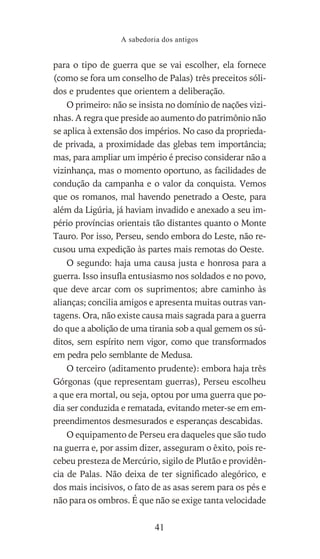 para o tipo de guerra que se vai escolher, ela fornece
(como se fora um conselho de Palas) três preceitos sóli-
dos e prudentes que orientem a deliberação.
O primeiro: não se insista no domínio de nações vizi-
nhas. A regra que preside ao aumento do patrimônio não
se aplica à extensão dos impérios. No caso da proprieda-
de privada, a proximidade das glebas tem importância;
mas, para ampliar um império é preciso considerar não a
vizinhança, mas o momento oportuno, as facilidades de
condução da campanha e o valor da conquista. Vemos
que os romanos, mal havendo penetrado a Oeste, para
além da Ligúria, já haviam invadido e anexado a seu im-
pério províncias orientais tão distantes quanto o Monte
Tauro. Por isso, Perseu, sendo embora do Leste, não re-
cusou uma expedição às partes mais remotas do Oeste.
O segundo: haja uma causa justa e honrosa para a
guerra. Isso insufla entusiasmo nos soldados e no povo,
que deve arcar com os suprimentos; abre caminho às
alianças; concilia amigos e apresenta muitas outras van-
tagens. Ora, não existe causa mais sagrada para a guerra
do que a abolição de uma tirania sob a qual gemem os sú-
ditos, sem espírito nem vigor, como que transformados
em pedra pelo semblante de Medusa.
O terceiro (aditamento prudente): embora haja três
Górgonas (que representam guerras), Perseu escolheu
a que era mortal, ou seja, optou por uma guerra que po-
dia ser conduzida e rematada, evitando meter-se em em-
preendimentos desmesurados e esperanças descabidas.
O equipamento de Perseu era daqueles que são tudo
na guerra e, por assim dizer, asseguram o êxito, pois re-
cebeu presteza de Mercúrio, sigilo de Plutão e providên-
cia de Palas. Não deixa de ter significado alegórico, e
dos mais incisivos, o fato de as asas serem para os pés e
não para os ombros. É que não se exige tanta velocidade
A sabedoria dos antigos
41
 