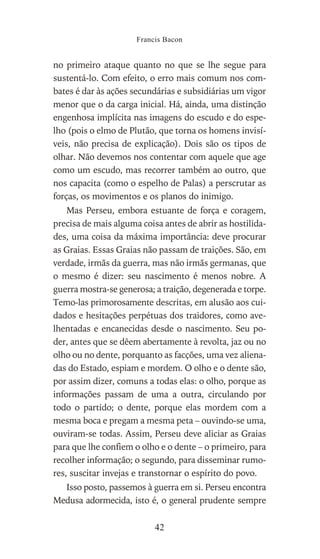 no primeiro ataque quanto no que se lhe segue para
sustentá-lo. Com efeito, o erro mais comum nos com-
bates é dar às ações secundárias e subsidiárias um vigor
menor que o da carga inicial. Há, ainda, uma distinção
engenhosa implícita nas imagens do escudo e do espe-
lho (pois o elmo de Plutão, que torna os homens invisí-
veis, não precisa de explicação). Dois são os tipos de
olhar. Não devemos nos contentar com aquele que age
como um escudo, mas recorrer também ao outro, que
nos capacita (como o espelho de Palas) a perscrutar as
forças, os movimentos e os planos do inimigo.
Mas Perseu, embora estuante de força e coragem,
precisa de mais alguma coisa antes de abrir as hostilida-
des, uma coisa da máxima importância: deve procurar
as Graias. Essas Graias não passam de traições. São, em
verdade, irmãs da guerra, mas não irmãs germanas, que
o mesmo é dizer: seu nascimento é menos nobre. A
guerra mostra-se generosa; a traição, degenerada e torpe.
Temo-las primorosamente descritas, em alusão aos cui-
dados e hesitações perpétuas dos traidores, como ave-
lhentadas e encanecidas desde o nascimento. Seu po-
der, antes que se dêem abertamente à revolta, jaz ou no
olho ou no dente, porquanto as facções, uma vez aliena-
das do Estado, espiam e mordem. O olho e o dente são,
por assim dizer, comuns a todas elas: o olho, porque as
informações passam de uma a outra, circulando por
todo o partido; o dente, porque elas mordem com a
mesma boca e pregam a mesma peta – ouvindo-se uma,
ouviram-se todas. Assim, Perseu deve aliciar as Graias
para que lhe confiem o olho e o dente – o primeiro, para
recolher informação; o segundo, para disseminar rumo-
res, suscitar invejas e transtornar o espírito do povo.
Isso posto, passemos à guerra em si. Perseu encontra
Medusa adormecida, isto é, o general prudente sempre
Francis Bacon
42
 