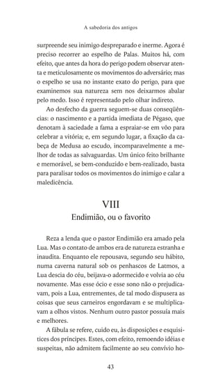 surpreende seu inimigo despreparado e inerme. Agora é
preciso recorrer ao espelho de Palas. Muitos há, com
efeito, que antes da hora do perigo podem observar aten-
ta e meticulosamente os movimentos do adversário; mas
o espelho se usa no instante exato do perigo, para que
examinemos sua natureza sem nos deixarmos abalar
pelo medo. Isso é representado pelo olhar indireto.
Ao desfecho da guerra seguem-se duas conseqüên-
cias: o nascimento e a partida imediata de Pégaso, que
denotam à saciedade a fama a espraiar-se em vôo para
celebrar a vitória; e, em segundo lugar, a fixação da ca-
beça de Medusa ao escudo, incomparavelmente a me-
lhor de todas as salvaguardas. Um único feito brilhante
e memorável, se bem-conduzido e bem-realizado, basta
para paralisar todos os movimentos do inimigo e calar a
maledicência.
VIII
Endimião, ou o favorito
Reza a lenda que o pastor Endimião era amado pela
Lua. Mas o contato de ambos era de natureza estranha e
inaudita. Enquanto ele repousava, segundo seu hábito,
numa caverna natural sob os penhascos de Latmos, a
Lua descia do céu, beijava-o adormecido e volvia ao céu
novamente. Mas esse ócio e esse sono não o prejudica-
vam, pois a Lua, entrementes, de tal modo dispusera as
coisas que seus carneiros engordavam e se multiplica-
vam a olhos vistos. Nenhum outro pastor possuía mais
e melhores.
A fábula se refere, cuido eu, às disposições e esquisi-
tices dos príncipes. Estes, com efeito, remoendo idéias e
suspeitas, não admitem facilmente ao seu convívio ho-
A sabedoria dos antigos
43
 