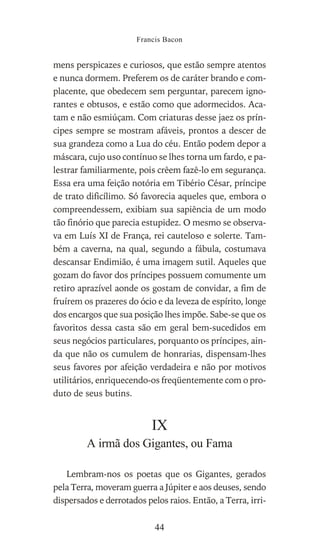 mens perspicazes e curiosos, que estão sempre atentos
e nunca dormem. Preferem os de caráter brando e com-
placente, que obedecem sem perguntar, parecem igno-
rantes e obtusos, e estão como que adormecidos. Aca-
tam e não esmiúçam. Com criaturas desse jaez os prín-
cipes sempre se mostram afáveis, prontos a descer de
sua grandeza como a Lua do céu. Então podem depor a
máscara, cujo uso contínuo se lhes torna um fardo, e pa-
lestrar familiarmente, pois crêem fazê-lo em segurança.
Essa era uma feição notória em Tibério César, príncipe
de trato dificílimo. Só favorecia aqueles que, embora o
compreendessem, exibiam sua sapiência de um modo
tão finório que parecia estupidez. O mesmo se observa-
va em Luís XI de França, rei cauteloso e solerte. Tam-
bém a caverna, na qual, segundo a fábula, costumava
descansar Endimião, é uma imagem sutil. Aqueles que
gozam do favor dos príncipes possuem comumente um
retiro aprazível aonde os gostam de convidar, a fim de
fruírem os prazeres do ócio e da leveza de espírito, longe
dos encargos que sua posição lhes impõe. Sabe-se que os
favoritos dessa casta são em geral bem-sucedidos em
seus negócios particulares, porquanto os príncipes, ain-
da que não os cumulem de honrarias, dispensam-lhes
seus favores por afeição verdadeira e não por motivos
utilitários, enriquecendo-os freqüentemente com o pro-
duto de seus butins.
IX
A irmã dos Gigantes, ou Fama
Lembram-nos os poetas que os Gigantes, gerados
pela Terra, moveram guerra a Júpiter e aos deuses, sendo
dispersados e derrotados pelos raios. Então, a Terra, irri-
Francis Bacon
44
 