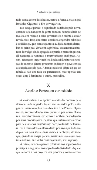 tada com a cólera dos deuses, gerou a Fama, a mais nova
irmã dos Gigantes, a fim de vingar-se.
Eis, ao que parece, o significado da fábula: pela Terra,
entende-se a natureza da gente comum, sempre cheia de
malícia em relação a seus governantes e pronta a atiçar
revoluções. Isso, em certas ocasiões, engendra rebeldes
e sediciosos, que com espantosa audácia tentam derru-
bar os príncipes. Uma vez suprimida, essa mesma natu-
reza do vulgo, ainda apegada ao partido mau e inquieta,
dá nascença a rumores e murmurações malignas. As-
sim, acusações impertinentes, libelos difamatórios e coi-
sas do mesmo gênero procuram indispor o povo contra
as autoridades do país. A fama sediciosa difere do ato de
rebeldia não em raça ou parentesco, mas apenas em
sexo: uma é feminina; a outra, masculina.
X
Acteão e Penteu, ou curiosidade
A curiosidade e o apetite malsão do homem pela
descoberta de segredos foram recriminados pelos anti-
gos em dois exemplos: o de Acteão e o de Penteu. O pri-
meiro, surpreendendo sem querer e por acaso Diana
nua, transformou-se em cervo e acabou despedaçado
por seus próprios cães. Penteu, que subiu a uma árvore
para deslindar os mistérios de Baco, foi ferido de loucu-
ra. Eis a forma dessa enfermidade: pensava que tudo era
duplo; via dois sóis e duas cidades de Tebas, de sorte
que, quando se dirigia para lá, avistava outra às suas cos-
tas e voltava. Ia e vinha continuamente, sem repouso.
A primeira fábula parece referir-se aos segredos dos
príncipes; a segunda, aos segredos da divindade. Aquele
que se inteira dos projetos dos príncipes, contra a von-
A sabedoria dos antigos
45
 