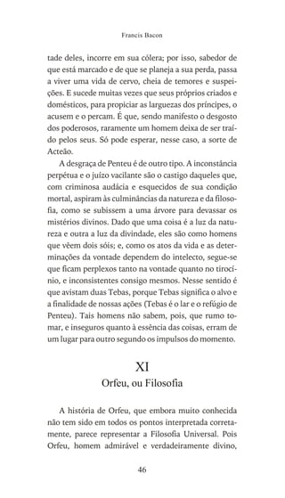 tade deles, incorre em sua cólera; por isso, sabedor de
que está marcado e de que se planeja a sua perda, passa
a viver uma vida de cervo, cheia de temores e suspei-
ções. E sucede muitas vezes que seus próprios criados e
domésticos, para propiciar as larguezas dos príncipes, o
acusem e o percam. É que, sendo manifesto o desgosto
dos poderosos, raramente um homem deixa de ser traí-
do pelos seus. Só pode esperar, nesse caso, a sorte de
Acteão.
A desgraça de Penteu é de outro tipo. A inconstância
perpétua e o juízo vacilante são o castigo daqueles que,
com criminosa audácia e esquecidos de sua condição
mortal, aspiram às culminâncias da natureza e da filoso-
fia, como se subissem a uma árvore para devassar os
mistérios divinos. Dado que uma coisa é a luz da natu-
reza e outra a luz da divindade, eles são como homens
que vêem dois sóis; e, como os atos da vida e as deter-
minações da vontade dependem do intelecto, segue-se
que ficam perplexos tanto na vontade quanto no tirocí-
nio, e inconsistentes consigo mesmos. Nesse sentido é
que avistam duas Tebas, porque Tebas significa o alvo e
a finalidade de nossas ações (Tebas é o lar e o refúgio de
Penteu). Tais homens não sabem, pois, que rumo to-
mar, e inseguros quanto à essência das coisas, erram de
um lugar para outro segundo os impulsos do momento.
XI
Orfeu, ou Filosofia
A história de Orfeu, que embora muito conhecida
não tem sido em todos os pontos interpretada correta-
mente, parece representar a Filosofia Universal. Pois
Orfeu, homem admirável e verdadeiramente divino,
Francis Bacon
46
 