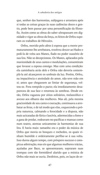 que, senhor das harmonias, subjugava e arrastava após
si todas as coisas graças às suas cadências doces e gen-
tis, pode bem passar por uma personificação da filoso-
fia. Assim como as obras do saber ultrapassam em dig-
nidade e vigor as obras da força, os feitos de Orfeu supe-
ram os trabalhos de Hércules.
Orfeu, movido pelo afeto à esposa que a morte pre-
maturamente lhe arrebatara, resolveu descer ao Hades e
pedi-la de volta aos Manes, fiado no poder suasório de
sua lira. Não se decepcionou. Os Manes, aplacados pela
maviosidade de seus cantos e modulações, consentiram
que levasse a esposa consigo. Mas com uma condição:
ela caminharia atrás dele e Orfeu não deveria contem-
plá-la até alcançarem os umbrais da luz. Porém, Orfeu,
na impaciência e ansiedade do amor, não teve mão em
si; antes que chegassem ao limiar de segurança, vol-
tou-se. Fora rompido o pacto; ela imediatamente desa-
pareceu de sua face e retornou às sombras. Desde en-
tão, Orfeu vagueou por sítios solitários, melancólico e
avesso aos olhares das mulheres. Mas ali, pela mesma
graciosidade de seu canto e execução, continuava a arre-
batar as feras, e de tal modo que elas, esquecendo a pró-
pria natureza, calmando a ferocidade e a disputa, não
mais acicatadas de fúria e lascívia, adormecidas a fome e
a gana de predar, rodeavam-no pacíficas e mansas como
num teatro, atentas unicamente às harmonias de sua
lira. E havia mais: tamanho era o poder da música de
Orfeu que movia os bosques e rochedos, os quais vi-
nham humilde e ordeiramente perfilar-se à sua volta.
Isso durou algum tempo, com próspero sucesso e cons-
pícua admiração; mas eis que algumas mulheres trácias,
açuladas por Baco, se apresentaram; sopraram suas
trompas com tão formidável alarido que a música de
Orfeu não mais se ouvia. Desfeitos, pois, os laços de or-
A sabedoria dos antigos
47
 