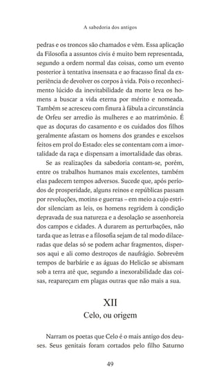 pedras e os troncos são chamados e vêm. Essa aplicação
da Filosofia a assuntos civis é muito bem representada,
segundo a ordem normal das coisas, como um evento
posterior à tentativa insensata e ao fracasso final da ex-
periência de devolver os corpos à vida. Pois o reconheci-
mento lúcido da inevitabilidade da morte leva os ho-
mens a buscar a vida eterna por mérito e nomeada.
Também se acresceu com finura à fábula a circunstância
de Orfeu ser arredio às mulheres e ao matrimônio. É
que as doçuras do casamento e os cuidados dos filhos
geralmente afastam os homens dos grandes e excelsos
feitos em prol do Estado: eles se contentam com a imor-
talidade da raça e dispensam a imortalidade das obras.
Se as realizações da sabedoria contam-se, porém,
entre os trabalhos humanos mais excelentes, também
elas padecem tempos adversos. Sucede que, após perío-
dos de prosperidade, alguns reinos e repúblicas passam
por revoluções, motins e guerras – em meio a cujo estri-
dor silenciam as leis, os homens regridem à condição
depravada de sua natureza e a desolação se assenhoreia
dos campos e cidades. A durarem as perturbações, não
tarda que as letras e a filosofia sejam de tal modo dilace-
radas que delas só se podem achar fragmentos, disper-
sos aqui e ali como destroços de naufrágio. Sobrevêm
tempos de barbárie e as águas do Helicão se abismam
sob a terra até que, segundo a inexorabilidade das coi-
sas, reapareçam em plagas outras que não mais a sua.
XII
Celo, ou origem
Narram os poetas que Celo é o mais antigo dos deu-
ses. Seus genitais foram cortados pelo filho Saturno
A sabedoria dos antigos
49
 