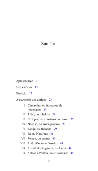 Sumário
Apresentação 7
Dedicatórias 13
Prefácio 17
A sabedoria dos antigos 23
I Cassandra, ou franqueza de
linguagem 23
II Tifão, ou rebeldia 24
III Ciclopes, ou ministros do terror 27
IV Narciso, ou amor-próprio 28
V Estige, ou tratados 29
VI Pã, ou Natureza 31
VII Perseu, ou guerra 40
VIII Endimião, ou o favorito 43
IX A irmã dos Gigantes, ou Fama 44
X Acteão e Penteu, ou curiosidade 45
5
 