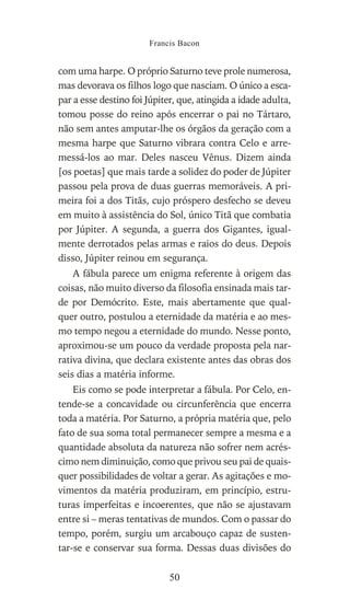 com uma harpe. O próprio Saturno teve prole numerosa,
mas devorava os filhos logo que nasciam. O único a esca-
par a esse destino foi Júpiter, que, atingida a idade adulta,
tomou posse do reino após encerrar o pai no Tártaro,
não sem antes amputar-lhe os órgãos da geração com a
mesma harpe que Saturno vibrara contra Celo e arre-
messá-los ao mar. Deles nasceu Vênus. Dizem ainda
[os poetas] que mais tarde a solidez do poder de Júpiter
passou pela prova de duas guerras memoráveis. A pri-
meira foi a dos Titãs, cujo próspero desfecho se deveu
em muito à assistência do Sol, único Titã que combatia
por Júpiter. A segunda, a guerra dos Gigantes, igual-
mente derrotados pelas armas e raios do deus. Depois
disso, Júpiter reinou em segurança.
A fábula parece um enigma referente à origem das
coisas, não muito diverso da filosofia ensinada mais tar-
de por Demócrito. Este, mais abertamente que qual-
quer outro, postulou a eternidade da matéria e ao mes-
mo tempo negou a eternidade do mundo. Nesse ponto,
aproximou-se um pouco da verdade proposta pela nar-
rativa divina, que declara existente antes das obras dos
seis dias a matéria informe.
Eis como se pode interpretar a fábula. Por Celo, en-
tende-se a concavidade ou circunferência que encerra
toda a matéria. Por Saturno, a própria matéria que, pelo
fato de sua soma total permanecer sempre a mesma e a
quantidade absoluta da natureza não sofrer nem acrés-
cimo nem diminuição, como que privou seu pai de quais-
quer possibilidades de voltar a gerar. As agitações e mo-
vimentos da matéria produziram, em princípio, estru-
turas imperfeitas e incoerentes, que não se ajustavam
entre si – meras tentativas de mundos. Com o passar do
tempo, porém, surgiu um arcabouço capaz de susten-
tar-se e conservar sua forma. Dessas duas divisões do
Francis Bacon
50
 