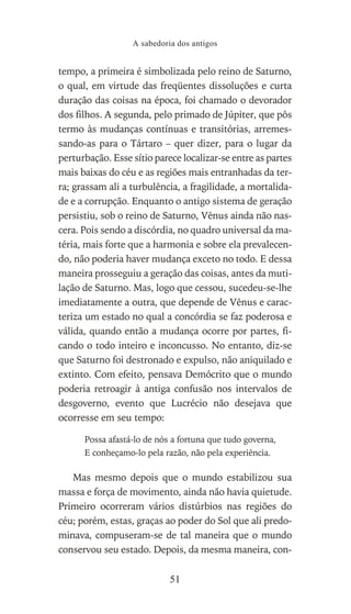 tempo, a primeira é simbolizada pelo reino de Saturno,
o qual, em virtude das freqüentes dissoluções e curta
duração das coisas na época, foi chamado o devorador
dos filhos. A segunda, pelo primado de Júpiter, que pôs
termo às mudanças contínuas e transitórias, arremes-
sando-as para o Tártaro – quer dizer, para o lugar da
perturbação. Esse sítio parece localizar-se entre as partes
mais baixas do céu e as regiões mais entranhadas da ter-
ra; grassam ali a turbulência, a fragilidade, a mortalida-
de e a corrupção. Enquanto o antigo sistema de geração
persistiu, sob o reino de Saturno, Vênus ainda não nas-
cera. Pois sendo a discórdia, no quadro universal da ma-
téria, mais forte que a harmonia e sobre ela prevalecen-
do, não poderia haver mudança exceto no todo. E dessa
maneira prosseguiu a geração das coisas, antes da muti-
lação de Saturno. Mas, logo que cessou, sucedeu-se-lhe
imediatamente a outra, que depende de Vênus e carac-
teriza um estado no qual a concórdia se faz poderosa e
válida, quando então a mudança ocorre por partes, fi-
cando o todo inteiro e inconcusso. No entanto, diz-se
que Saturno foi destronado e expulso, não aniquilado e
extinto. Com efeito, pensava Demócrito que o mundo
poderia retroagir à antiga confusão nos intervalos de
desgoverno, evento que Lucrécio não desejava que
ocorresse em seu tempo:
Possa afastá-lo de nós a fortuna que tudo governa,
E conheçamo-lo pela razão, não pela experiência.
Mas mesmo depois que o mundo estabilizou sua
massa e força de movimento, ainda não havia quietude.
Primeiro ocorreram vários distúrbios nas regiões do
céu; porém, estas, graças ao poder do Sol que ali predo-
minava, compuseram-se de tal maneira que o mundo
conservou seu estado. Depois, da mesma maneira, con-
A sabedoria dos antigos
51
 