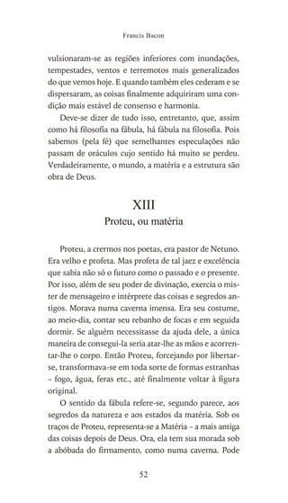 vulsionaram-se as regiões inferiores com inundações,
tempestades, ventos e terremotos mais generalizados
do que vemos hoje. E quando também eles cederam e se
dispersaram, as coisas finalmente adquiriram uma con-
dição mais estável de consenso e harmonia.
Deve-se dizer de tudo isso, entretanto, que, assim
como há filosofia na fábula, há fábula na filosofia. Pois
sabemos (pela fé) que semelhantes especulações não
passam de oráculos cujo sentido há muito se perdeu.
Verdadeiramente, o mundo, a matéria e a estrutura são
obra de Deus.
XIII
Proteu, ou matéria
Proteu, a crermos nos poetas, era pastor de Netuno.
Era velho e profeta. Mas profeta de tal jaez e excelência
que sabia não só o futuro como o passado e o presente.
Por isso, além de seu poder de divinação, exercia o mis-
ter de mensageiro e intérprete das coisas e segredos an-
tigos. Morava numa caverna imensa. Era seu costume,
ao meio-dia, contar seu rebanho de focas e em seguida
dormir. Se alguém necessitasse da ajuda dele, a única
maneira de consegui-la seria atar-lhe as mãos e acorren-
tar-lhe o corpo. Então Proteu, forcejando por libertar-
se, transformava-se em toda sorte de formas estranhas
– fogo, água, feras etc., até finalmente voltar à figura
original.
O sentido da fábula refere-se, segundo parece, aos
segredos da natureza e aos estados da matéria. Sob os
traços de Proteu, representa-se a Matéria – a mais antiga
das coisas depois de Deus. Ora, ela tem sua morada sob
a abóbada do firmamento, como numa caverna. Pode
Francis Bacon
52
 