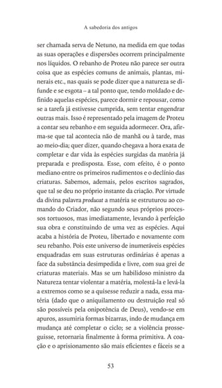 ser chamada serva de Netuno, na medida em que todas
as suas operações e dispersões ocorrem principalmente
nos líquidos. O rebanho de Proteu não parece ser outra
coisa que as espécies comuns de animais, plantas, mi-
nerais etc., nas quais se pode dizer que a natureza se di-
funde e se esgota – a tal ponto que, tendo moldado e de-
finido aquelas espécies, parece dormir e repousar, como
se a tarefa já estivesse cumprida, sem tentar engendrar
outras mais. Isso é representado pela imagem de Proteu
a contar seu rebanho e em seguida adormecer. Ora, afir-
ma-se que tal acontecia não de manhã ou à tarde, mas
ao meio-dia; quer dizer, quando chegava a hora exata de
completar e dar vida às espécies surgidas da matéria já
preparada e predisposta. Esse, com efeito, é o ponto
mediano entre os primeiros rudimentos e o declínio das
criaturas. Sabemos, ademais, pelos escritos sagrados,
que tal se deu no próprio instante da criação. Por virtude
da divina palavra producat a matéria se estruturou ao co-
mando do Criador, não segundo seus próprios proces-
sos tortuosos, mas imediatamente, levando à perfeição
sua obra e constituindo de uma vez as espécies. Aqui
acaba a história de Proteu, libertado e novamente com
seu rebanho. Pois este universo de inumeráveis espécies
enquadradas em suas estruturas ordinárias é apenas a
face da substância desimpedida e livre, com sua grei de
criaturas materiais. Mas se um habilidoso ministro da
Natureza tentar violentar a matéria, molestá-la e levá-la
a extremos como se a quisesse reduzir a nada, essa ma-
téria (dado que o aniquilamento ou destruição real só
são possíveis pela onipotência de Deus), vendo-se em
apuros, assumiria formas bizarras, indo de mudança em
mudança até completar o ciclo; se a violência prosse-
guisse, retornaria finalmente à forma primitiva. A coa-
ção e o aprisionamento são mais eficientes e fáceis se a
A sabedoria dos antigos
53
 