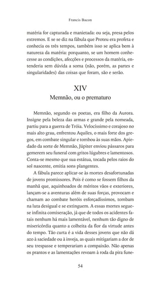 matéria for capturada e manietada: ou seja, presa pelos
extremos. E se se diz na fábula que Proteu era profeta e
conhecia os três tempos, também isso se aplica bem à
natureza da matéria: porquanto, se um homem conhe-
cesse as condições, afecções e processos da matéria, en-
tenderia sem dúvida a soma (não, porém, as partes e
singularidades) das coisas que foram, são e serão.
XIV
Memnão, ou o prematuro
Memnão, segundo os poetas, era filho da Aurora.
Insigne pela beleza das armas e grande pela nomeada,
partiu para a guerra de Tróia. Velocíssimo e corajoso no
mais alto grau, enfrentou Aquiles, o mais forte dos gre-
gos, em combate singular e tombou às suas mãos. Apie-
dado da sorte de Memnão, Júpiter enviou pássaros para
gemerem seu funeral com gritos lúgubres e lamentosos.
Conta-se mesmo que sua estátua, tocada pelos raios do
sol nascente, emitia sons plangentes.
A fábula parece aplicar-se às mortes desafortunadas
de jovens promissores. Pois é como se fossem filhos da
manhã que, aquinhoados de méritos vãos e exteriores,
lançam-se a aventuras além de suas forças, provocam e
chamam ao combate heróis esforçadíssimos, tombam
na luta desigual e se extinguem. A essas mortes segue-
se infinita comiseração, já que de todos os acidentes fa-
tais nenhum há mais lamentável, nenhum tão digno de
misericórdia quanto a colheita da flor da virtude antes
do tempo. Tão curta é a vida desses jovens que não dá
azo à saciedade ou à inveja, as quais mitigariam a dor de
seu trespasse e temperariam a compaixão. Não apenas
os prantos e as lamentações revoam à roda da pira fune-
Francis Bacon
54
 