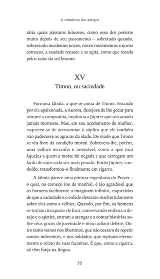 rária quais pássaros lutuosos, como essa dor persiste
muito depois de seu passamento – sobretudo quando,
sobrevindo incidentes novos, novos movimentos e novos
começos, a saudade renasce e se agita, como que tocada
pelos raios do sol levante.
XV
Titono, ou saciedade
Formosa fábula, a que se conta de Titono. Estando
por ele apaixonada, a Aurora, desejosa de lhe gozar para
sempre a companhia, implorou a Júpiter que seu amado
jamais morresse. Mas, em seu açodamento de mulher,
esqueceu-se de acrescentar à súplica que ele também
não padecesse as agruras da idade. De modo que Titono
se viu livre da condição mortal. Sobreveio-lhe, porém,
uma velhice estranha e miserável, como a que toca
àqueles a quem a morte foi negada e que carregam um
fardo de anos cada vez mais pesado. Então Júpiter, con-
doído, transformou-o finalmente em cigarra.
A fábula parece uma pintura engenhosa do Prazer –
o qual, no começo (ou de manhã), é tão agradável que
os homens facilmente o imaginam infinito, esquecidos
de que a saciedade e o enfado descerão inadvertidamente
sobre eles como a velhice. Quando, por fim, os homens
se tornam incapazes de fruir, conservando embora o de-
sejo e o apetite, entram a arengar e a contar histórias so-
bre seus gozos de juventude e nisso acham deleite. Ou-
tro tanto vemos nos libertinos, que não cessam de repetir
contos indecentes, e nos soldados, que repisam eterna-
mente o relato de suas façanhas. É que, como a cigarra,
só têm força na língua.
A sabedoria dos antigos
55
 