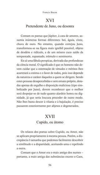 XVI
Pretendente de Juno, ou desonra
Contam os poetas que Júpiter, à cata de amores, as-
sumia inúmeras formas diferentes: boi, águia, cisne,
chuva de ouro. No entanto, quando cortejou Juno,
transformou-se na figura mais ignóbil possível, objeto
de desdém e ridículo, a de um mísero cuco saído da
tempestade, espantado, trêmulo e semimorto.
Eis aí uma fábula perspicaz, derivada das profundezas
da ciência moral. O significado é que os homens não de-
vem cuidar que a ostentação de virtudes e méritos lhes
acarretará a estima e o favor de todos, pois isso depende
da natureza e caráter daqueles a quem se dirigem. Sendo
estes pessoas desapercebidas e sem ornato próprio, dota-
das apenas de orgulho e disposição maliciosa (tipo sim-
bolizado por Juno), devem reconhecer que o melhor
será despojar-se de tudo quanto alardeie honra ou dig-
nidade, já que seria loucura proceder de outro modo.
Não lhes basta descer à vilania e à bajulação, é preciso
passarem exteriormente por abjetos e degenerados.
XVII
Cupido, ou átomo
Os relatos dos poetas sobre Cupido, ou Amor, não
se aplicam propriamente à mesma pessoa. Porém, a dis-
crepância é tamanha que podemos facilmente descobrir
a similitude e a disparidade, aceitando uma e repelindo
a outra.
Contam que o Amor era o mais antigo dos numes –
portanto, a mais antiga das substâncias exceto o Caos,
Francis Bacon
56
 