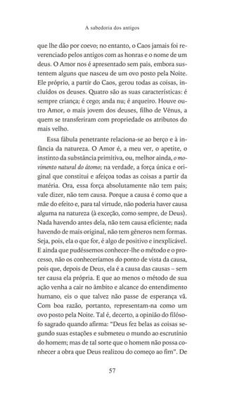 que lhe dão por coevo; no entanto, o Caos jamais foi re-
verenciado pelos antigos com as honras e o nome de um
deus. O Amor nos é apresentado sem pais, embora sus-
tentem alguns que nasceu de um ovo posto pela Noite.
Ele próprio, a partir do Caos, gerou todas as coisas, in-
cluídos os deuses. Quatro são as suas características: é
sempre criança; é cego; anda nu; é arqueiro. Houve ou-
tro Amor, o mais jovem dos deuses, filho de Vênus, a
quem se transferiram com propriedade os atributos do
mais velho.
Essa fábula penetrante relaciona-se ao berço e à in-
fância da natureza. O Amor é, a meu ver, o apetite, o
instinto da substância primitiva, ou, melhor ainda, o mo-
vimento natural do átomo; na verdade, a força única e ori-
ginal que constitui e afeiçoa todas as coisas a partir da
matéria. Ora, essa força absolutamente não tem pais;
vale dizer, não tem causa. Porque a causa é como que a
mãe do efeito e, para tal virtude, não poderia haver causa
alguma na natureza (à exceção, como sempre, de Deus).
Nada havendo antes dela, não tem causa eficiente; nada
havendo de mais original, não tem gêneros nem formas.
Seja, pois, ela o que for, é algo de positivo e inexplicável.
E ainda que pudéssemos conhecer-lhe o método e o pro-
cesso, não os conheceríamos do ponto de vista da causa,
pois que, depois de Deus, ela é a causa das causas – sem
ter causa ela própria. E que ao menos o método de sua
ação venha a cair no âmbito e alcance do entendimento
humano, eis o que talvez não passe de esperança vã.
Com boa razão, portanto, representam-na como um
ovo posto pela Noite. Tal é, decerto, a opinião do filóso-
fo sagrado quando afirma: “Deus fez belas as coisas se-
gundo suas estações e submeteu o mundo ao escrutínio
do homem; mas de tal sorte que o homem não possa co-
nhecer a obra que Deus realizou do começo ao fim”. De
A sabedoria dos antigos
57
 