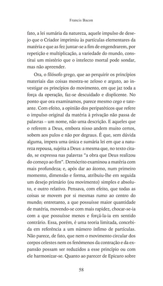 fato, a lei sumária da natureza, aquele impulso de dese-
jo que o Criador imprimiu às partículas elementares da
matéria e que as fez juntar-se a fim de engendrarem, por
repetição e multiplicação, a variedade do mundo, cons-
titui um mistério que o intelecto mortal pode sondar,
mas não apreender.
Ora, o filósofo grego, que ao perquirir os princípios
materiais das coisas mostra-se zeloso e arguto, ao in-
vestigar os princípios do movimento, em que jaz toda a
força da operação, faz-se descuidado e displicente. No
ponto que ora examinamos, parece mesmo cego e tate-
ante. Com efeito, a opinião dos peripatéticos que refere
o impulso original da matéria à privação não passa de
palavras – um nome, não uma descrição. E aqueles que
o referem a Deus, embora nisso andem muito certos,
sobem aos pulos e não por degraus. É que, sem dúvida
alguma, impera uma única e sumária lei em que a natu-
reza repousa, sujeita a Deus: a mesma que, no texto cita-
do, se expressa nas palavras “a obra que Deus realizou
do começo ao fim”. Demócrito examinou a matéria com
mais profundeza; e, após dar ao átomo, num primeiro
momento, dimensão e forma, atribuiu-lhe em seguida
um desejo primário (ou movimento) simples e absolu-
to, e outro relativo. Pensava, com efeito, que todas as
coisas se movem por si mesmas rumo ao centro do
mundo; entretanto, a que possuísse maior quantidade
de matéria, movendo-se com mais rapidez, chocar-se-ia
com a que possuísse menos e forçá-la-ia em sentido
contrário. Essa, porém, é uma teoria limitada, concebi-
da em referência a um número ínfimo de partículas.
Não parece, de fato, que nem o movimento circular dos
corpos celestes nem os fenômenos da contração e da ex-
pansão possam ser reduzidos a esse princípio ou com
ele harmonizar-se. Quanto ao parecer de Epicuro sobre
Francis Bacon
58
 