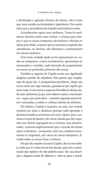 a declinação e agitação fortuita do átomo, não é mais
que uma recaída na leviandade e ignorância. Fica assim
claro que a ascendência de Cupido está oculta na noite.
Consideremos agora seus atributos. Vemo-lo sutil-
mente descrito como uma criança, e criança para sem-
pre; é que as coisas compostas são maiores e deixam-se
afetar pela idade, ao passo que as sementes originais das
substâncias, ou átomos, são diminutas e permanecem
em eterna meninice.
Com mais verdade ainda no-lo representam nu: to-
dos os compostos, a bem considerá-los, apresentam-se
mascarados e vestidos, nada havendo de propriamente
nu exceto as partículas primevas das coisas.
Também a cegueira de Cupido revela um significado
alegórico prenhe de sabedoria. Pois parece que Cupido,
seja ele quem for, é pouquíssimo previdente: dirige seu
curso como um cego tateante, guiando-se por aquilo que
tem à mão. E isso torna a suprema Providência divina ain-
da mais admirável, já que com objetos vazios e inconstan-
tes – cegos, por assim dizer – constrói, segundo uma lei fa-
tal e necessária, a ordem e a beleza inteiras do universo.
Por último, Cupido é arqueiro, ou seja, sua virtude
consiste em atuar a distância (porque toda operação a
distância lembra o arremesso da seta). Quem, pois, sus-
tenta a teoria do átomo e do vácuo (ainda que não supo-
nha este último segregado em si mesmo, mas dissemi-
nado), sustenta implicitamente que a virtude do átomo
opera a distância – porquanto, sem isso, nenhum movi-
mento se originaria, por causa do vácuo interposto, fi-
cando todas as coisas fixas e imóveis.
No que diz respeito ao outro Cupido, diz-se com sobe-
ja razão que é o mais jovem dos deuses, pois até a consti-
tuição das espécies ele não poderia atuar. Em sua descri-
ção a alegoria muda de objetivo e volta-se para a moral.
A sabedoria dos antigos
59
 