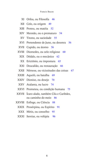 XI Orfeu, ou Filosofia 46
XII Celo, ou origem 49
XIII Proteu, ou matéia 52
XIV Mennão, ou o prematuro 54
XV Titono, ou saciedade 55
XVI Pretendente de Juno, ou desonra 56
XVII Cupido, ou átomo 56
XVIII Diomedes, ou zelo religioso 60
XIX Dédalo, ou o mecânico 62
XX Erictônio, ou impostura 65
XXI Deucalião, ou restauração 66
XXII Nêmese, ou vicissitudes das coisas 67
XXIII Aqueló, ou batalha 69
XXIV Dioniso, ou desejo 70
XXV Atalanta, ou lucro 74
XXVI Prometeu, ou condição humana 75
XXVII Ícaro alado, também Cila e Caribdes,
ou caminho do meio 86
XXVIII Esfinge, ou Ciência 88
XXIX Prosérpina, ou Espírito 91
XXX Métis, ou conselho 95
XXXI Sereias, ou volúpia 96
Francis Bacon
6
Este arquivo compõe a coletânea STC
www.trabalheemcasaoverdadeiro.com.br
 