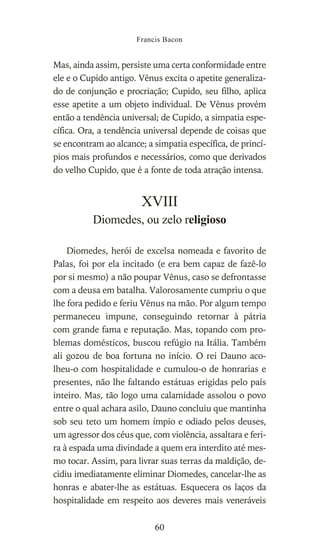 Mas, ainda assim, persiste uma certa conformidade entre
ele e o Cupido antigo. Vênus excita o apetite generaliza-
do de conjunção e procriação; Cupido, seu filho, aplica
esse apetite a um objeto individual. De Vênus provém
então a tendência universal; de Cupido, a simpatia espe-
cífica. Ora, a tendência universal depende de coisas que
se encontram ao alcance; a simpatia específica, de princí-
pios mais profundos e necessários, como que derivados
do velho Cupido, que é a fonte de toda atração intensa.
XVIII
Diomedes, ou zelo religioso
Diomedes, herói de excelsa nomeada e favorito de
Palas, foi por ela incitado (e era bem capaz de fazê-lo
por si mesmo) a não poupar Vênus, caso se defrontasse
com a deusa em batalha. Valorosamente cumpriu o que
lhe fora pedido e feriu Vênus na mão. Por algum tempo
permaneceu impune, conseguindo retornar à pátria
com grande fama e reputação. Mas, topando com pro-
blemas domésticos, buscou refúgio na Itália. Também
ali gozou de boa fortuna no início. O rei Dauno aco-
lheu-o com hospitalidade e cumulou-o de honrarias e
presentes, não lhe faltando estátuas erigidas pelo país
inteiro. Mas, tão logo uma calamidade assolou o povo
entre o qual achara asilo, Dauno concluiu que mantinha
sob seu teto um homem ímpio e odiado pelos deuses,
um agressor dos céus que, com violência, assaltara e feri-
ra à espada uma divindade a quem era interdito até mes-
mo tocar. Assim, para livrar suas terras da maldição, de-
cidiu imediatamente eliminar Diomedes, cancelar-lhe as
honras e abater-lhe as estátuas. Esquecera os laços da
hospitalidade em respeito aos deveres mais veneráveis
Francis Bacon
60
 