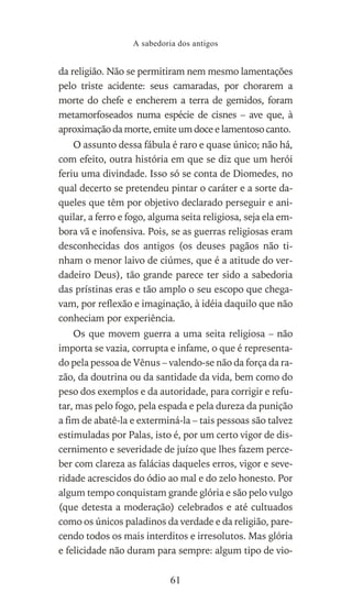 da religião. Não se permitiram nem mesmo lamentações
pelo triste acidente: seus camaradas, por chorarem a
morte do chefe e encherem a terra de gemidos, foram
metamorfoseados numa espécie de cisnes – ave que, à
aproximação da morte, emite um doce e lamentoso canto.
O assunto dessa fábula é raro e quase único; não há,
com efeito, outra história em que se diz que um herói
feriu uma divindade. Isso só se conta de Diomedes, no
qual decerto se pretendeu pintar o caráter e a sorte da-
queles que têm por objetivo declarado perseguir e ani-
quilar, a ferro e fogo, alguma seita religiosa, seja ela em-
bora vã e inofensiva. Pois, se as guerras religiosas eram
desconhecidas dos antigos (os deuses pagãos não ti-
nham o menor laivo de ciúmes, que é a atitude do ver-
dadeiro Deus), tão grande parece ter sido a sabedoria
das prístinas eras e tão amplo o seu escopo que chega-
vam, por reflexão e imaginação, à idéia daquilo que não
conheciam por experiência.
Os que movem guerra a uma seita religiosa – não
importa se vazia, corrupta e infame, o que é representa-
do pela pessoa de Vênus – valendo-se não da força da ra-
zão, da doutrina ou da santidade da vida, bem como do
peso dos exemplos e da autoridade, para corrigir e refu-
tar, mas pelo fogo, pela espada e pela dureza da punição
a fim de abatê-la e exterminá-la – tais pessoas são talvez
estimuladas por Palas, isto é, por um certo vigor de dis-
cernimento e severidade de juízo que lhes fazem perce-
ber com clareza as falácias daqueles erros, vigor e seve-
ridade acrescidos do ódio ao mal e do zelo honesto. Por
algum tempo conquistam grande glória e são pelo vulgo
(que detesta a moderação) celebrados e até cultuados
como os únicos paladinos da verdade e da religião, pare-
cendo todos os mais interditos e irresolutos. Mas glória
e felicidade não duram para sempre: algum tipo de vio-
A sabedoria dos antigos
61
 