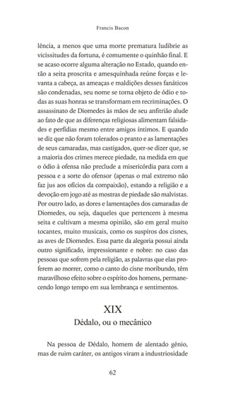 lência, a menos que uma morte prematura ludibrie as
vicissitudes da fortuna, é comumente o quinhão final. E
se acaso ocorre alguma alteração no Estado, quando en-
tão a seita proscrita e amesquinhada reúne forças e le-
vanta a cabeça, as ameaças e maldições desses fanáticos
são condenadas, seu nome se torna objeto de ódio e to-
das as suas honras se transformam em recriminações. O
assassinato de Diomedes às mãos de seu anfitrião alude
ao fato de que as diferenças religiosas alimentam falsida-
des e perfídias mesmo entre amigos íntimos. E quando
se diz que não foram tolerados o pranto e as lamentações
de seus camaradas, mas castigados, quer-se dizer que, se
a maioria dos crimes merece piedade, na medida em que
o ódio à ofensa não preclude a misericórdia para com a
pessoa e a sorte do ofensor (apenas o mal extremo não
faz jus aos ofícios da compaixão), estando a religião e a
devoção em jogo até as mostras de piedade são malvistas.
Por outro lado, as dores e lamentações dos camaradas de
Diomedes, ou seja, daqueles que pertencem à mesma
seita e cultivam a mesma opinião, são em geral muito
tocantes, muito musicais, como os suspiros dos cisnes,
as aves de Diomedes. Essa parte da alegoria possui ainda
outro significado, impressionante e nobre: no caso das
pessoas que sofrem pela religião, as palavras que elas pro-
ferem ao morrer, como o canto do cisne moribundo, têm
maravilhoso efeito sobre o espírito dos homens, permane-
cendo longo tempo em sua lembrança e sentimentos.
XIX
Dédalo, ou o mecânico
Na pessoa de Dédalo, homem de alentado gênio,
mas de ruim caráter, os antigos viram a industriosidade
Francis Bacon
62
 