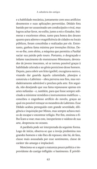 e a habilidade mecânica, juntamente com seus artifícios
desonestos e suas aplicações pervertidas. Dédalo fora
banido por ter assassinado um condiscípulo e rival, mas
logrou achar favor, no exílio, junto a reis e Estados. Inú-
meras e excelentes obras, tanto para honra dos deuses
quanto para adorno e magnificência de cidades ou locais
públicos, foram concebidas e realizadas por ele. Entre-
tanto, ganhou fama máxima por invenções ilícitas. De-
ve-se-lhe, com efeito, a máquina que permitiu a Pasifaé
saciar sua paixão pelo touro. Portanto, o desgraçado e
infame nascimento do monstruoso Minotauro, devora-
dor de jovens inocentes, só se tornou possível graças à
habilidade celerada e ao gênio pernicioso desse homem.
Depois, para cobrir um feito ignóbil, excogitava outro e,
visando dar guarida àquela calamidade, planejou e
construiu o Labirinto – obra perversa nos fins, mas ver-
dadeiramente admirável e preclara pela arte. Em segui-
da, não desejando que sua fama repousasse apenas em
artes nefandas – e, também, para que fosse sempre soli-
citado a ministrar remédios e instrumentos maléficos –,
concebeu o engenhoso artifício do novelo, graças ao
qual era possível retraçar os meandros do Labirinto. Esse
Dédalo acabou perseguido com grande severidade, dili-
gência e inquisição por Minos, mas sempre achava mei-
os de escapar e encontrar refúgio. Por fim, ensinou o fi-
lho Ícaro a voar; mas este, inexperiente e vaidoso de sua
arte, despencou no oceano.
A parábola pode ser interpretada da seguinte forma.
Logo de início, observa-se que a inveja predomina nos
grandes homens e não lhes dá repouso; não há, de fato,
classe mais avassalada por esse sentimento, classe de
caráter tão amargo e implacável.
Menciona-se a seguir a natureza pouco política e im-
previdente do castigo infligido: o banimento. É privilé-
A sabedoria dos antigos
63
 