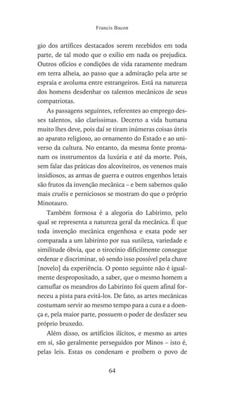 gio dos artífices destacados serem recebidos em toda
parte, de tal modo que o exílio em nada os prejudica.
Outros ofícios e condições de vida raramente medram
em terra alheia, ao passo que a admiração pela arte se
espraia e avoluma entre estrangeiros. Está na natureza
dos homens desdenhar os talentos mecânicos de seus
compatriotas.
As passagens seguintes, referentes ao emprego des-
ses talentos, são claríssimas. Decerto a vida humana
muito lhes deve, pois daí se tiram inúmeras coisas úteis
ao aparato religioso, ao ornamento do Estado e ao uni-
verso da cultura. No entanto, da mesma fonte proma-
nam os instrumentos da luxúria e até da morte. Pois,
sem falar das práticas dos alcoviteiros, os venenos mais
insidiosos, as armas de guerra e outros engenhos letais
são frutos da invenção mecânica – e bem sabemos quão
mais cruéis e perniciosos se mostram do que o próprio
Minotauro.
Também formosa é a alegoria do Labirinto, pelo
qual se representa a natureza geral da mecânica. É que
toda invenção mecânica engenhosa e exata pode ser
comparada a um labirinto por sua sutileza, variedade e
similitude óbvia, que o tirocínio dificilmente consegue
ordenar e discriminar, só sendo isso possível pela chave
[novelo] da experiência. O ponto seguinte não é igual-
mente despropositado, a saber, que o mesmo homem a
camuflar os meandros do Labirinto foi quem afinal for-
neceu a pista para evitá-los. De fato, as artes mecânicas
costumam servir ao mesmo tempo para a cura e a doen-
ça e, pela maior parte, possuem o poder de desfazer seu
próprio bruxedo.
Além disso, os artifícios ilícitos, e mesmo as artes
em si, são geralmente perseguidos por Minos – isto é,
pelas leis. Estas os condenam e proíbem o povo de
Francis Bacon
64
 