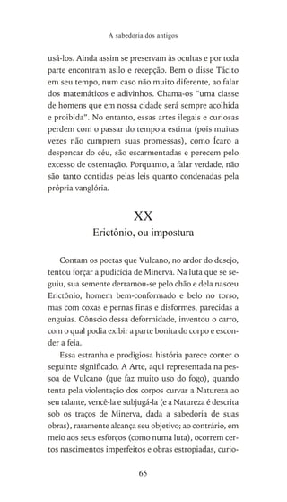 usá-los. Ainda assim se preservam às ocultas e por toda
parte encontram asilo e recepção. Bem o disse Tácito
em seu tempo, num caso não muito diferente, ao falar
dos matemáticos e adivinhos. Chama-os “uma classe
de homens que em nossa cidade será sempre acolhida
e proibida”. No entanto, essas artes ilegais e curiosas
perdem com o passar do tempo a estima (pois muitas
vezes não cumprem suas promessas), como Ícaro a
despencar do céu, são escarmentadas e perecem pelo
excesso de ostentação. Porquanto, a falar verdade, não
são tanto contidas pelas leis quanto condenadas pela
própria vanglória.
XX
Erictônio, ou impostura
Contam os poetas que Vulcano, no ardor do desejo,
tentou forçar a pudicícia de Minerva. Na luta que se se-
guiu, sua semente derramou-se pelo chão e dela nasceu
Erictônio, homem bem-conformado e belo no torso,
mas com coxas e pernas finas e disformes, parecidas a
enguias. Cônscio dessa deformidade, inventou o carro,
com o qual podia exibir a parte bonita do corpo e escon-
der a feia.
Essa estranha e prodigiosa história parece conter o
seguinte significado. A Arte, aqui representada na pes-
soa de Vulcano (que faz muito uso do fogo), quando
tenta pela violentação dos corpos curvar a Natureza ao
seu talante, vencê-la e subjugá-la (e a Natureza é descrita
sob os traços de Minerva, dada a sabedoria de suas
obras), raramente alcança seu objetivo; ao contrário, em
meio aos seus esforços (como numa luta), ocorrem cer-
tos nascimentos imperfeitos e obras estropiadas, curio-
A sabedoria dos antigos
65
 