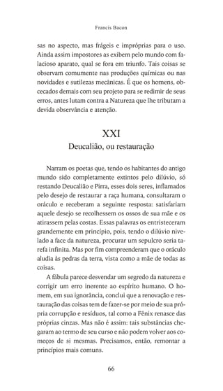 sas no aspecto, mas frágeis e impróprias para o uso.
Ainda assim impostores as exibem pelo mundo com fa-
lacioso aparato, qual se fora em triunfo. Tais coisas se
observam comumente nas produções químicas ou nas
novidades e sutilezas mecânicas. É que os homens, ob-
cecados demais com seu projeto para se redimir de seus
erros, antes lutam contra a Natureza que lhe tributam a
devida observância e atenção.
XXI
Deucalião, ou restauração
Narram os poetas que, tendo os habitantes do antigo
mundo sido completamente extintos pelo dilúvio, só
restando Deucalião e Pirra, esses dois seres, inflamados
pelo desejo de restaurar a raça humana, consultaram o
oráculo e receberam a seguinte resposta: satisfariam
aquele desejo se recolhessem os ossos de sua mãe e os
atirassem pelas costas. Essas palavras os entristeceram
grandemente em princípio, pois, tendo o dilúvio nive-
lado a face da natureza, procurar um sepulcro seria ta-
refa infinita. Mas por fim compreenderam que o oráculo
aludia às pedras da terra, vista como a mãe de todas as
coisas.
A fábula parece desvendar um segredo da natureza e
corrigir um erro inerente ao espírito humano. O ho-
mem, em sua ignorância, conclui que a renovação e res-
tauração das coisas tem de fazer-se por meio de sua pró-
pria corrupção e resíduos, tal como a Fênix renasce das
próprias cinzas. Mas não é assim: tais substâncias che-
garam ao termo de seu curso e não podem volver aos co-
meços de si mesmas. Precisamos, então, remontar a
princípios mais comuns.
Francis Bacon
66
 